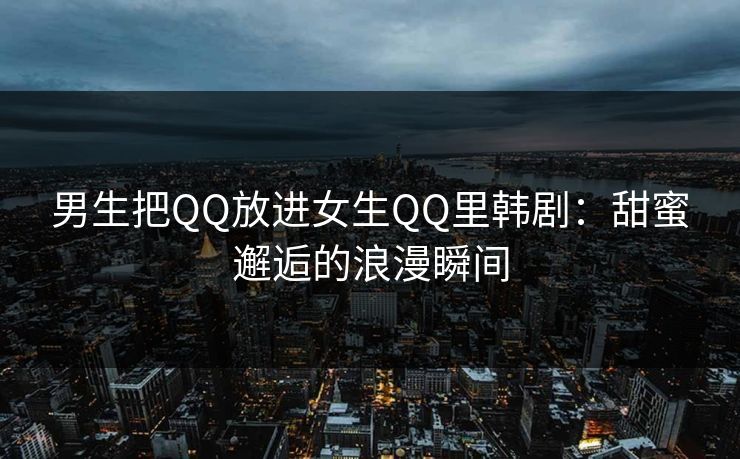 男生把QQ放进女生QQ里韩剧：甜蜜邂逅的浪漫瞬间