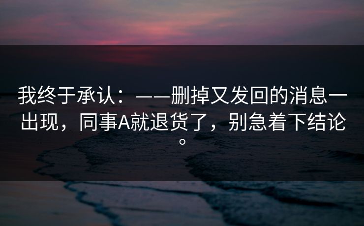 我终于承认：——删掉又发回的消息一出现，同事A就退货了，别急着下结论。