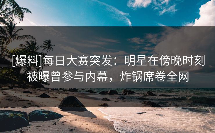 [爆料]每日大赛突发：明星在傍晚时刻被曝曾参与内幕，炸锅席卷全网