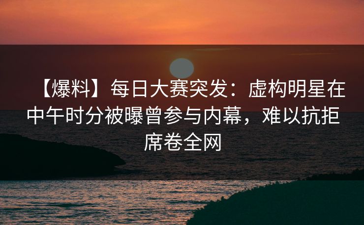 【爆料】每日大赛突发：虚构明星在中午时分被曝曾参与内幕，难以抗拒席卷全网