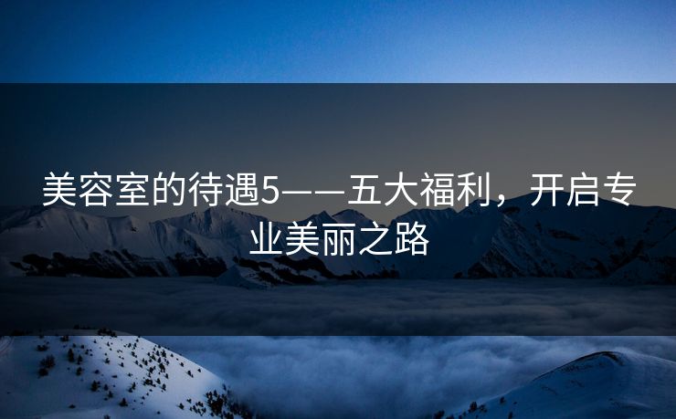 美容室的待遇5——五大福利，开启专业美丽之路