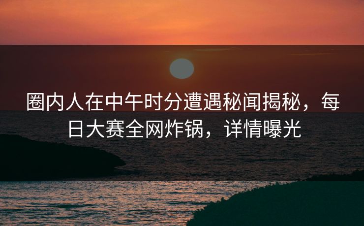 圈内人在中午时分遭遇秘闻揭秘，每日大赛全网炸锅，详情曝光