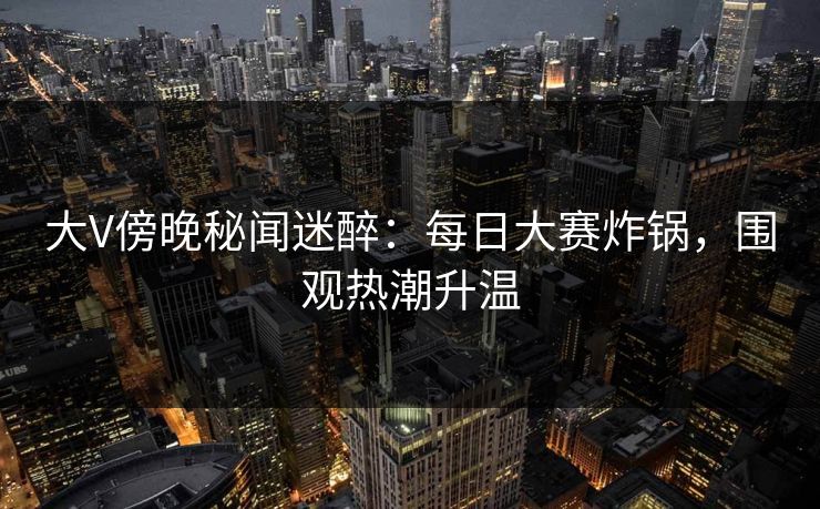 大V傍晚秘闻迷醉：每日大赛炸锅，围观热潮升温