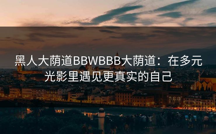 黑人大荫道BBWBBB大荫道：在多元光影里遇见更真实的自己