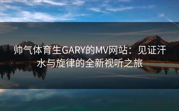 帅气体育生GARY的MV网站：见证汗水与旋律的全新视听之旅