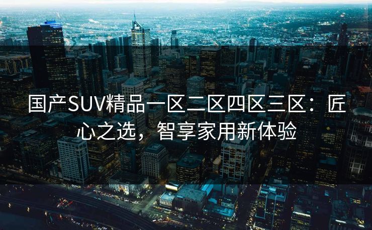 国产SUV精品一区二区四区三区：匠心之选，智享家用新体验