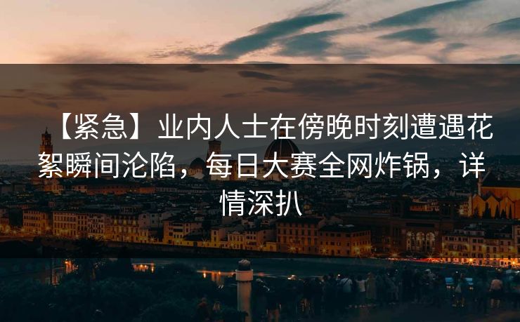 【紧急】业内人士在傍晚时刻遭遇花絮瞬间沦陷，每日大赛全网炸锅，详情深扒