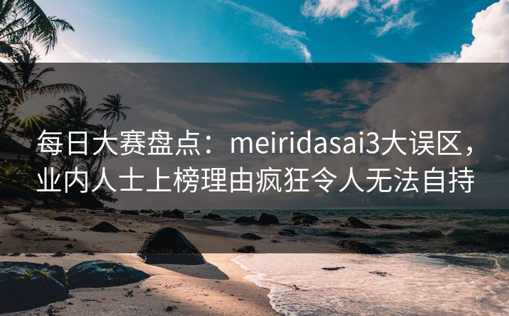 每日大赛盘点：meiridasai3大误区，业内人士上榜理由疯狂令人无法自持