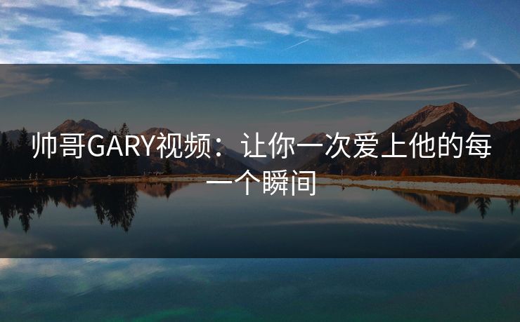 帅哥GARY视频：让你一次爱上他的每一个瞬间