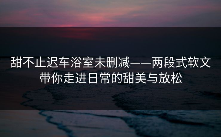 甜不止迟车浴室未删减——两段式软文带你走进日常的甜美与放松