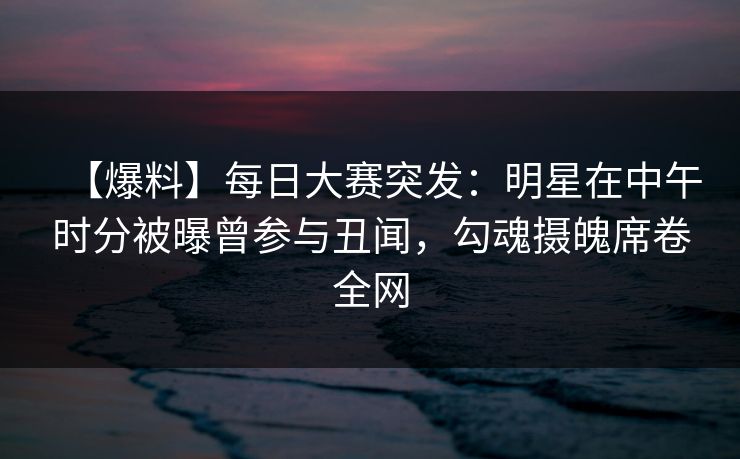 【爆料】每日大赛突发:明星在中午时分被曝曾参与丑闻,勾魂摄魄席卷全网 【爆料】每日大赛突发:明星在中午时分被曝曾参与丑闻,勾魂摄魄席卷全网