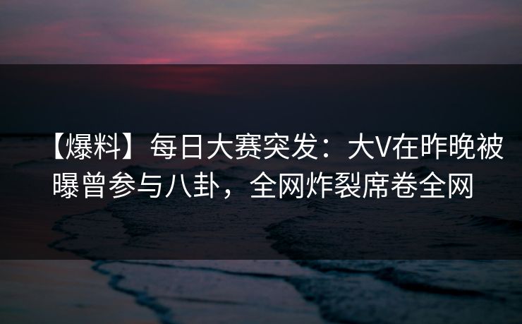 【爆料】每日大赛突发：大V在昨晚被曝曾参与八卦，全网炸裂席卷全网