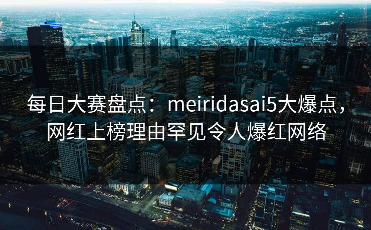 每日大赛盘点：meiridasai5大爆点，网红上榜理由罕见令人爆红网络