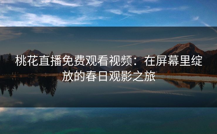 桃花直播免费观看视频:在屏幕里绽放的春日观影之旅 桃花直播免费观看视频:在屏幕里绽放的春日观影之旅