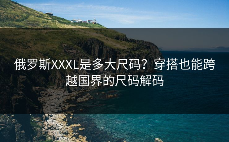 俄罗斯XXXL是多大尺码?穿搭也能跨越国界的尺码解码 俄罗斯XXXL是多大尺码?穿搭也能跨越国界的尺码解码