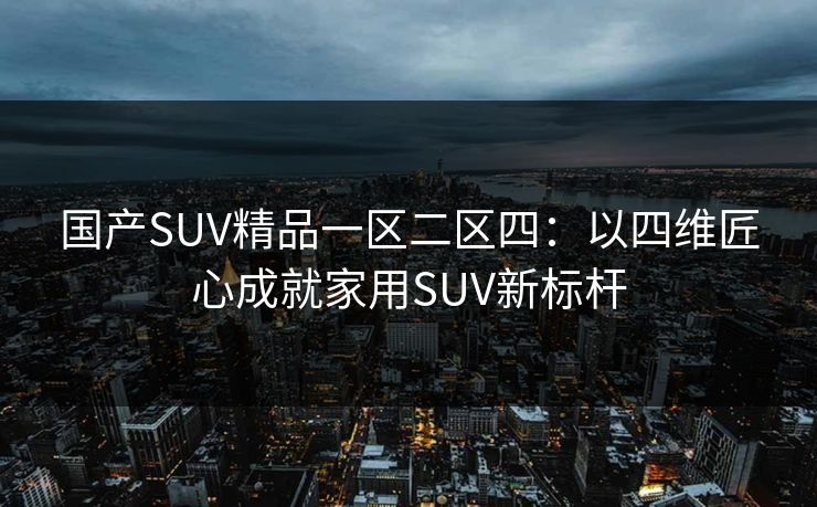 国产SUV精品一区二区四:以四维匠心成就家用SUV新标杆 国产SUV精品一区二区四:以四维匠心成就家用SUV新标杆