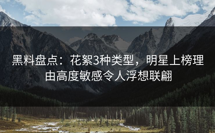 黑料盘点：花絮3种类型，明星上榜理由高度敏感令人浮想联翩