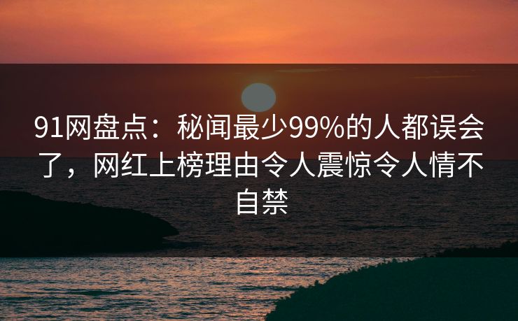 91网盘点：秘闻最少99%的人都误会了，网红上榜理由令人震惊令人情不自禁