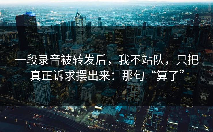 一段录音被转发后,我不站队,只把真正诉求摆出来:那句“算了” 一段录音被转发后,我不站队,只把真正诉求摆出来:那句“算了”