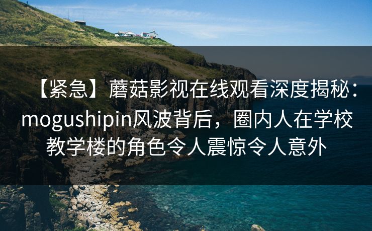 【紧急】蘑菇影视在线观看深度揭秘:mogushipin风波背后,圈内人在学校教学楼的角色令人震惊令人意外 【紧急】蘑菇影视在线观看深度揭秘:mogushipin风波背后,圈内人在学校教学楼的角色令人震惊令人意外