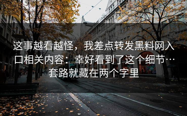 这事越看越怪,我差点转发黑料网入口相关内容:幸好看到了这个细节…套路就藏在两个字里 这事越看越怪,我差点转发黑料网入口相关内容:幸好看到了这个细节…套路就藏在两个字里