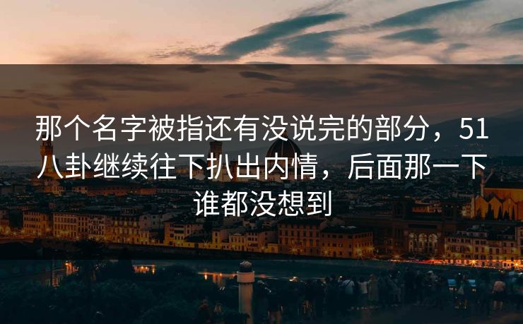 那个名字被指还有没说完的部分,51八卦继续往下扒出内情,后面那一下谁都没想到 那个名字被指还有没说完的部分,51八卦继续往下扒出内情,后面那一下谁都没想到