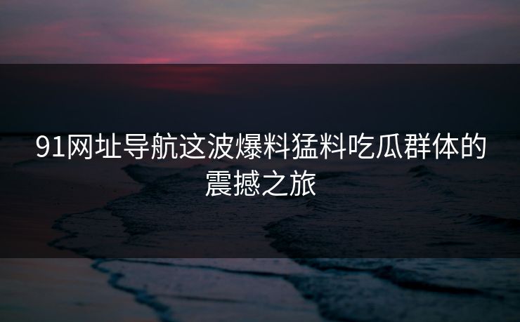 91网址导航这波爆料猛料吃瓜群体的震撼之旅 91网址导航这波爆料猛料吃瓜群体的震撼之旅